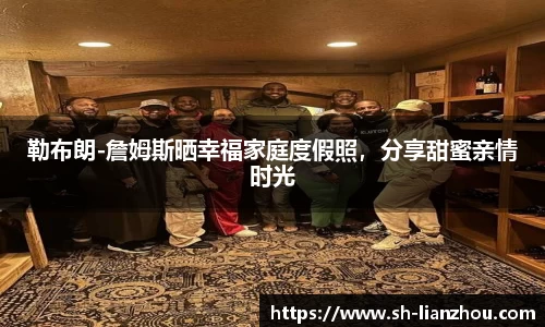 勒布朗-詹姆斯晒幸福家庭度假照，分享甜蜜亲情时光